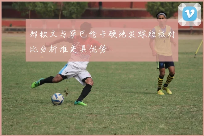 郑钦文与萨巴伦卡硬地发球短板对比分析谁更具优势