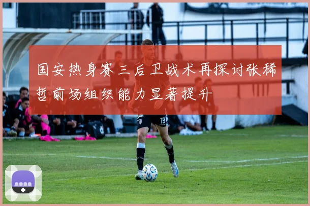 国安热身赛三后卫战术再探讨张稀哲前场组织能力显著提升