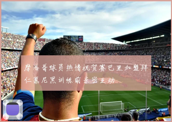 摩洛哥球员热情祝贺赛巴里加盟拜仁慕尼黑训练前亲密互动