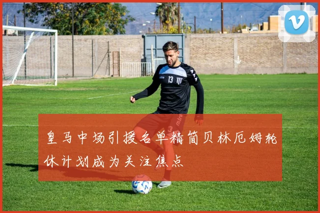 皇马中场引援名单精简贝林厄姆轮休计划成为关注焦点