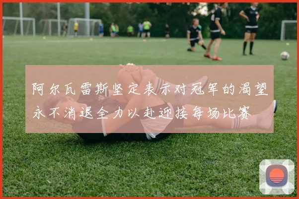 阿尔瓦雷斯坚定表示对冠军的渴望永不消退全力以赴迎接每场比赛