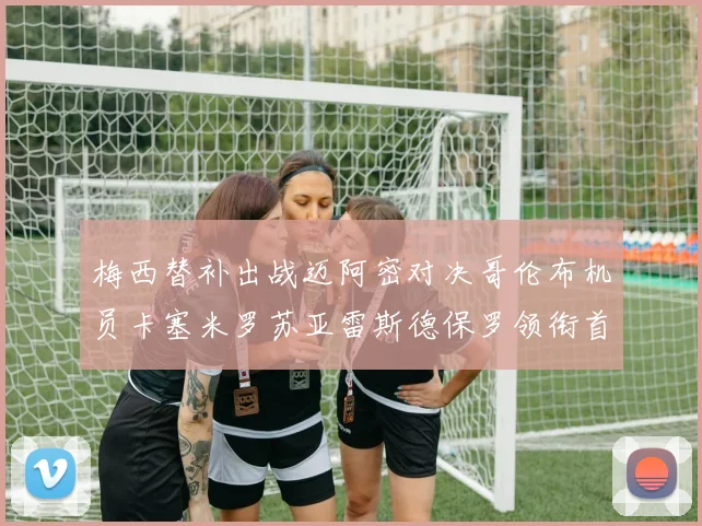 梅西替补出战迈阿密对决哥伦布机员卡塞米罗苏亚雷斯德保罗领衔首发阵容