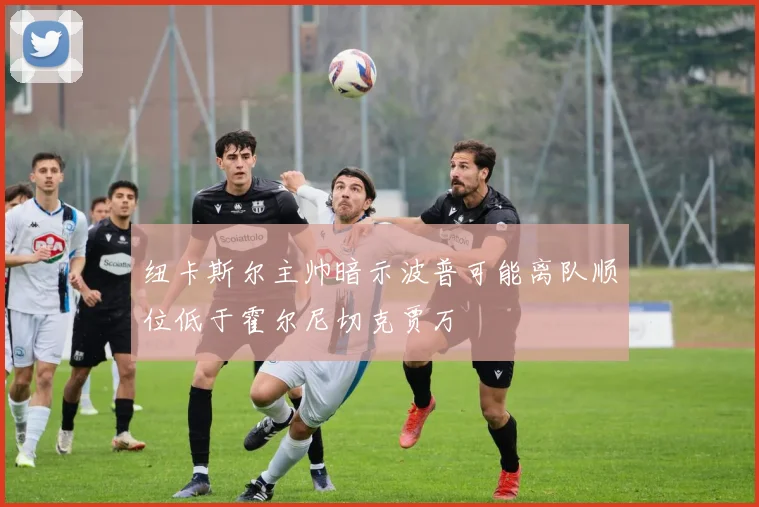 纽卡斯尔主帅暗示波普可能离队顺位低于霍尔尼切克贾万