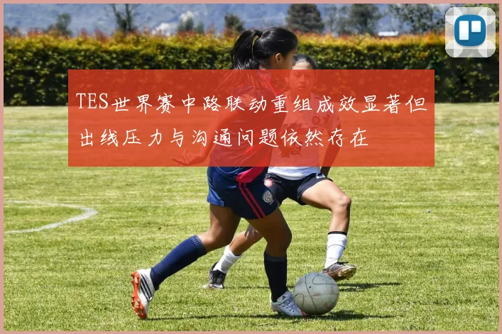 TES世界赛中路联动重组成效显著但出线压力与沟通问题依然存在