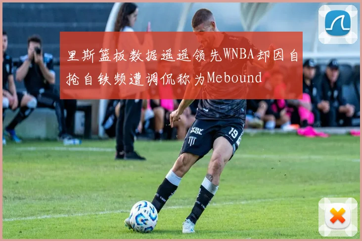 里斯篮板数据遥遥领先WNBA却因自抢自铁频遭调侃称为Mebound